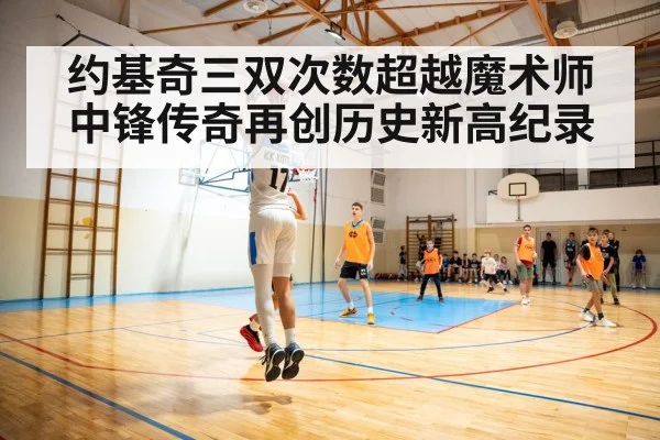 约基奇三双次数超越魔术师中锋传奇再创历史新高纪录