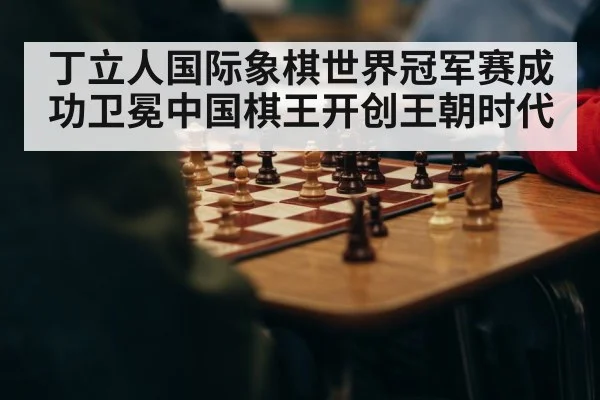 丁立人国际象棋世界冠军赛成功卫冕中国棋王开创王朝时代