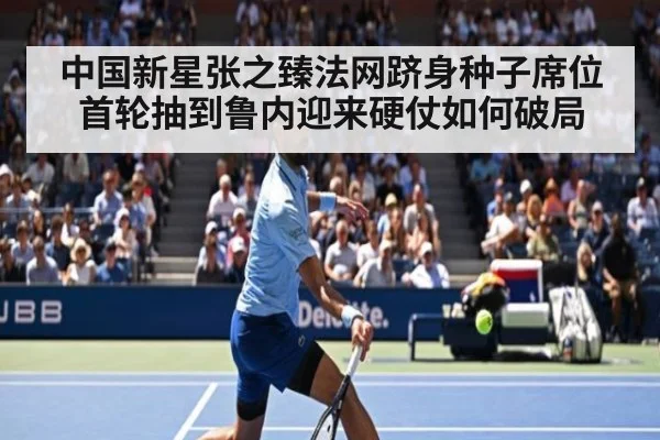 中国新星张之臻法网跻身种子席位首轮抽到鲁内迎来硬仗如何破局