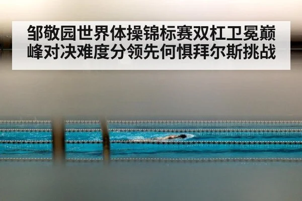 邹敬园世界体操锦标赛双杠卫冕巅峰对决难度分领先何惧拜尔斯挑战